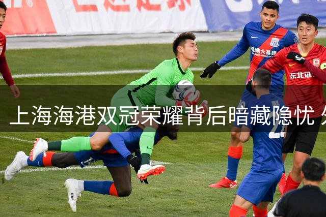 上海海港双冠荣耀背后暗藏隐忧 外援去留与青黄不接成转型关键