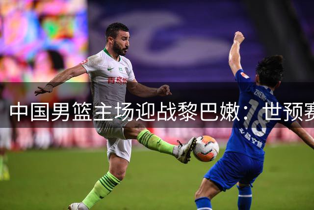 中国男篮主场迎战黎巴嫩：世预赛第二阶段关键战役即将打响
