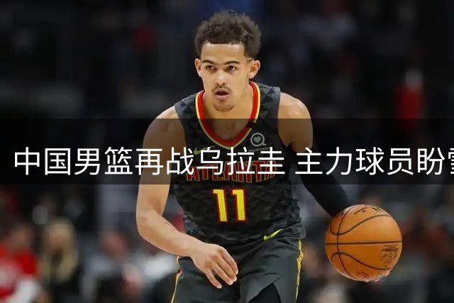 中国男篮再战乌拉圭 主力球员盼雪耻之战
