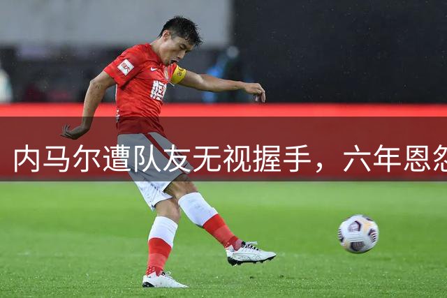 内马尔遭队友无视握手，六年恩怨再升级