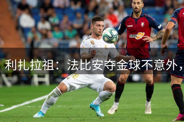 利扎拉祖：法比安夺金球不意外，荣誉是评选关键