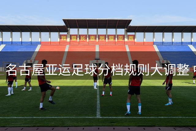 名古屋亚运足球分档规则大调整 中国U23锁定种子席位