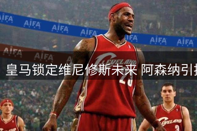 皇马锁定维尼修斯未来 阿森纳引援计划遭遇重挫
