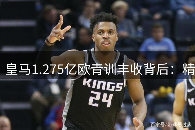 皇马1.275亿欧青训丰收背后：精打细算的豪门转会智慧