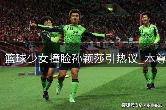 篮球少女撞脸孙颖莎引热议 本尊回应更愿凭实力出圈