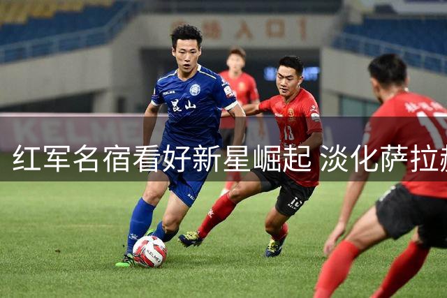 红军名宿看好新星崛起 淡化萨拉赫替代者话题