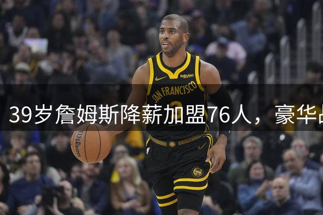 39岁詹姆斯降薪加盟76人，豪华战舰暗藏两大隐患