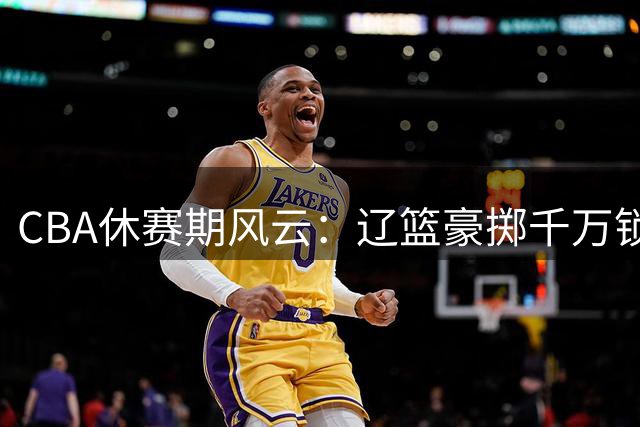 CBA休赛期风云：辽篮豪掷千万锁定新星 北控迎回功勋老将 广东引援陷僵局